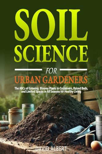 Soil Science For Urban Gardeners: The ABCs of Growing Bloomy Plants in Containers, Raised Beds, and Limited Spaces in All Seasons for Healthy Living