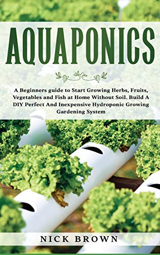 Aquaponics: A Beginners guide to Start Growing Herbs, Fruits, Vegetables and Fish at Home Without Soil. Build A DIY Perfect and Inexpensive Hydroponic Growing Gardening System