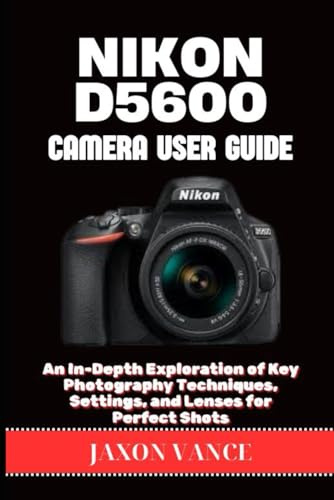 NIKON D5600 CAMERA USER GUIDE: An In-Depth Exploration of Key Photography Techniques, Settings, and Lenses for Perfect Shots