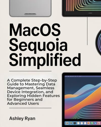 MacOS Sequoia Simplified: A Complete Step-by-Step Guide to Mastering Data Management, Seamless Device Integration, and Exploring Hidden Features for Beginners and Advanced Users