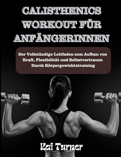 CALISTHENICS WORKOUT FÜR ANFÄNGERINNEN: Vollständiger Leitfaden zum Aufbau von Kraft, Flexibilität und Selbstvertrauen durch Körpergewichtstraining