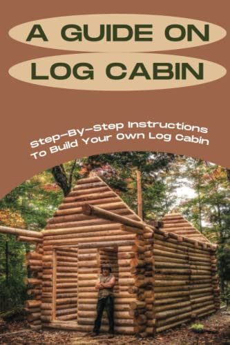 A Guide On Log Cabin: Step-By-Step Instructions To Build Your Own Log Cabin: Techniques Of Building A Log Cabin