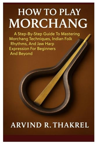 How To Play Morchang: A Step-By-Step Guide To Mastering Morchang Techniques, Indian Folk Rhythms, And Jaw Harp Expression For Beginners And Beyond