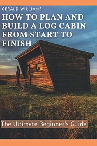 How to Plan and Build A Log Cabin from Start to Finish: The Ultimate Beginner's Guide