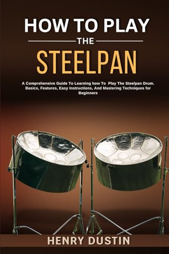 HOW TO PLAY THE STEELPAN: A Comprehensive Guide To Learning how To Play The Steelpan Drum. Basics, Features, Easy Instructions, And Mastering Techniques for Beginners