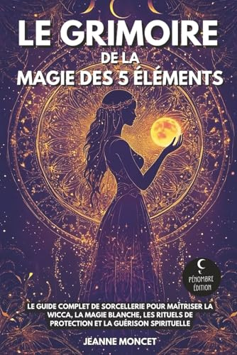 Le grimoire de la magie des 5 éléments: Le guide complet de sorcellerie pour maîtriser la Wicca, la magie blanche, les rituels de protection et la guérison spirituelle