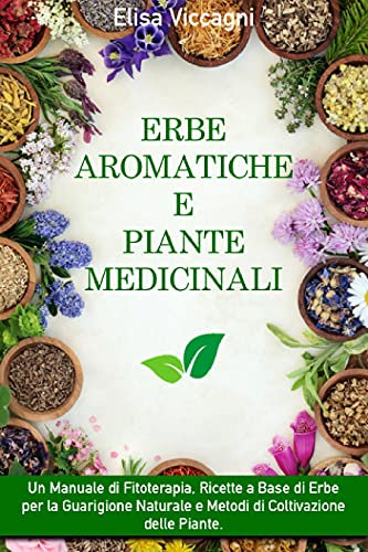 ERBE AROMATICHE E PIANTE MEDICINALI: Un Manuale di Fitoterapia, Ricette a Base di Erbe per la Guarigione Naturale e Metodi di Coltivazione delle Piante.
