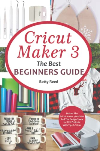 Cricut Maker 3 The Best Beginners Guide: Master The Cricut Maker 3 Machine, And The Design Space for DIY Projects, With Tips & Tricks