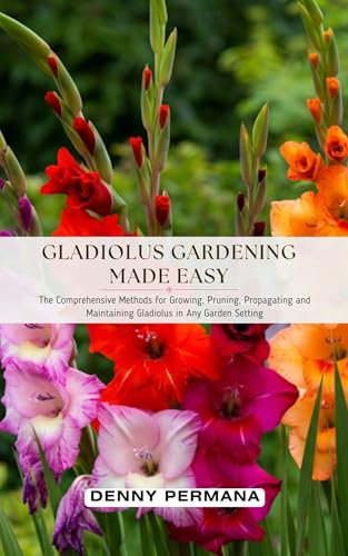 Gladiolus Gardening Made Easy: The Comprehensive Methods for Growing, Pruning, Propagating and Maintaining Gladiolus in Any Garden Setting