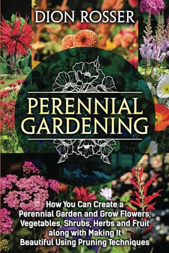 Perennial Gardening: How You Can Create a Perennial Garden and Grow Flowers, Vegetables, Shrubs, Herbs and Fruit along with Making It Beautiful Using Pruning Techniques (Grow Your Own Food)