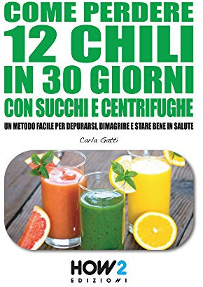 COME PERDERE 12 CHILI IN 30 GIORNI CON SUCCHI E CENTRIFUGHE. : Un metodo facile per Depurarsi, Dimagrire e stare bene in Salute con una DIETA DETOX