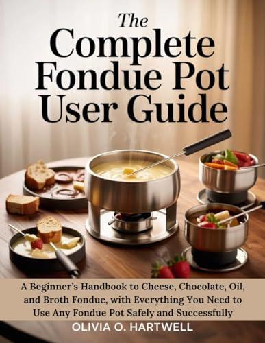 THE COMPLETE FONDUE POT USER GUIDE: A Beginner’s Handbook to Cheese, Chocolate, Oil, and Broth Fondue, with Everything You Need to Use Any Fondue Pot Safely and Successfully