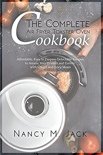 The Complete Air Fryer Toaster Oven Cookbook: Affordable, Easy to Prepare Delectable Recipes to Amaze Your Friends and Family with Crispy and Juicy Meals