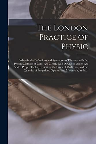 The London Practice of Physic: Wherein the Definitions and Symptoms of Diseases, With the Present Methods of Cure, Are Clearly Laid Down: to Which Are ... and the Quantity of Purgatives, Opiates, ...