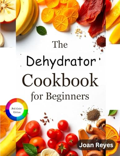 The Ultimate Dehydrator Cookbook for Beginners: Mastering the Art of Food Dehydration with Step by Step Recipe On How To Dehydrate Fruits, Vegetable, Meat & More