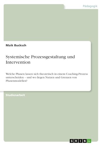 Systemische Prozessgestaltung und Intervention: Welche Phasen lassen sich theoretisch in einem Coaching-Prozess unterscheiden - und wo liegen Nutzen und Grenzen von Phasenmodellen?