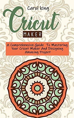 Cricut Maker: A Comprehensive Guide To Mastering Your Cricut Maker And Designing Amazing Project
