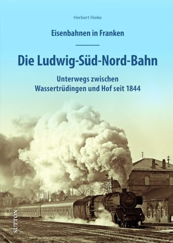 Eisenbahnen in Franken – Die Ludwig-Süd-Nord-Bahn: Unterwegs auf der Bahnstrecke zwischen Gunzenhausen und Hof seit 1843. 160 historische Fotos und ... und Dokumente erzählen Eisenbahngeschichte.