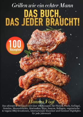 Grillen wie ein echter Mann – Das Buch, das jeder braucht!: Das ultimative Grillbuch mit über 100 Rezepten für Fleisch, Fisch, Geflügel, Gemüse, ... und Outdoor-Highlights für jede Jahreszeit