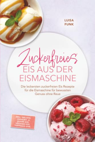 Zuckerfreies Eis aus der Eismaschine: Die leckersten zuckerfreien Eis Rezepte für die Eismaschine für bewussten Genuss ohne Reue – inkl. Gelato, Joghurt- & Quark-Eis, veganes Eis, Toppings uvm.