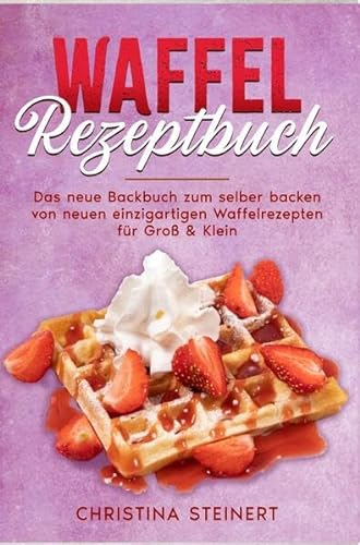 Waffel Rezeptbuch: Das neue Backbuch zum selber backen von neuen einzigartigen Waffelrezepten für Groß & Klein