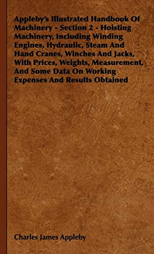 Appleby's Illustrated Handbook Of Machinery - Section 2 - Hoisting Machinery, Including Winding Engines, Hydraulic, Steam And Hand Cranes, Winches And Jacks, With Prices, Weights, Measurement, And Some Data On Working Expenses And Results Obtained