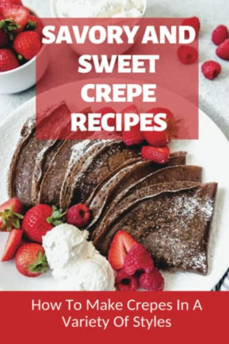 Savory And Sweet Crepe Recipes: How To Make Crepes In A Variety Of Styles: How To Make Crepes And Topping Ideas