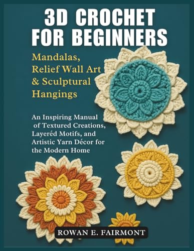 3D Crochet for Beginners: Mandalas, Relief Wall Art & Sculptural Hangings: An Inspiring Manual of Textured Creations, Layered Motifs, and Artistic Yarn Décor for the Modern Home