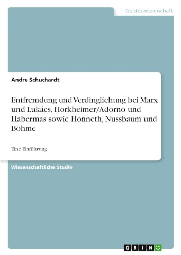 Entfremdung und Verdinglichung bei Marx und Lukács, Horkheimer/Adorno und Habermas sowie Honneth, Nussbaum und Böhme: Eine Einführung