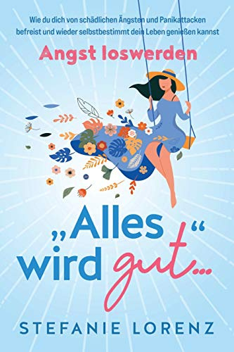 Angst loswerden: „Alles wird gut…“ - Wie du dich von schädlichen Ängsten und Panikattacken befreist und wieder selbstbestimmt dein Leben genießen kannst