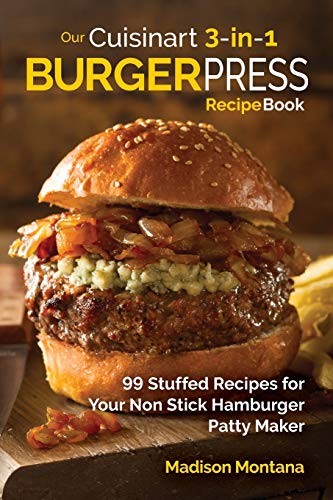 Our Cuisinart 3-in-1 Burger Press Cookbook: 99 Stuffed Recipes for Your Non Stick Hamburger Patty Maker (Burgers, Stuffed Burgers & Sliders for Your Entertainment!)