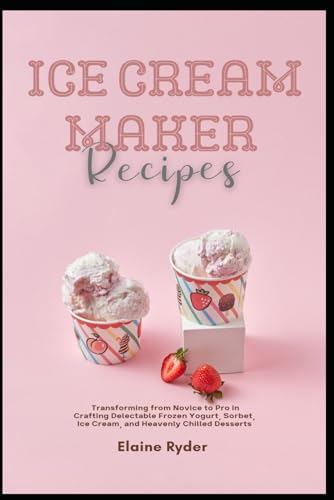 Ice Cream Maker Recipes: Transforming from Novice to Pro in Crafting Delectable Frozen Yogurt, Sorbet, Ice Cream, and Heavenly Chilled Desserts