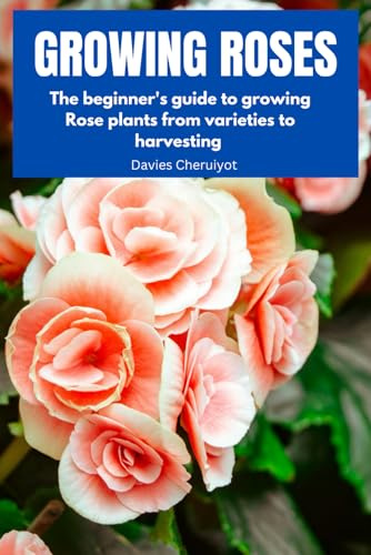 GROWING ROSES: The beginner's guide to growing Rose plants from varieties to harvesting (Flowers)