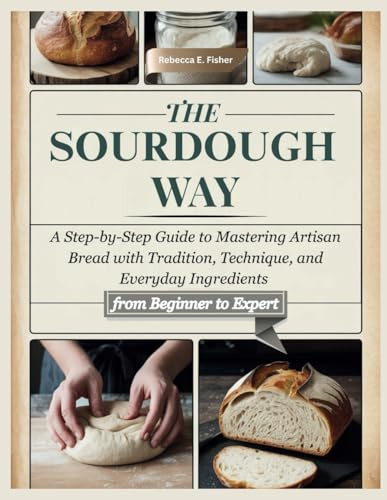 The Sourdough Way: A Step-by-Step Guide to Mastering Artisan Bread with Tradition, Technique, and Everyday Ingredients from Beginner to Expert
