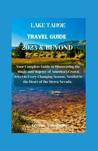 LAKE TAHOE TRAVEL GUIDE 2023 & BEYOND: Your Complete Guide to Discovering the Magic and Majesty of America's Crown Jewel in Every Changing Season, Nestled in the Heart of the Sierra Nevada.