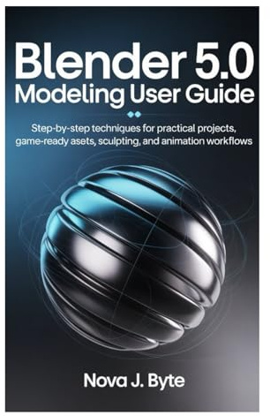BLENDER 5.0 MODELING USER GUIDE: Step‑by‑Step Techniques for Practical Projects, Game Ready Assets, Sculpting, and Animation Workflows