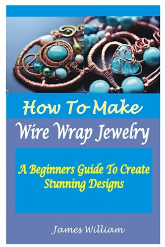 HOW TO MAKE WIRE WRAP JEWELRY: A Beginners Guide To Create Stunning Designs