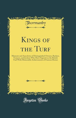 Kings of the Turf: Memoirs and Anecdotes of Distinguished Owners, Backers, Trainers, and Jockeys Who Have Figured on the British Turf With Memorable Achievements of Famous Horses (Classic Reprint)