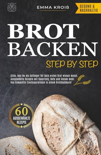 BROT BACKEN STEP BY STEP: Alles, was Du als Anfänger für Dein erstes Brot wissen musst. Ausgewählte Rezepte mit Sauerteig, Hefe und vielem mehr. Das komplette Einsteigerwissen in einem Brotbackbuch!