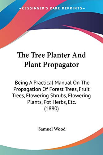 The Tree Planter And Plant Propagator: Being A Practical Manual On The Propagation Of Forest Trees, Fruit Trees, Flowering Shrubs, Flowering Plants, Pot Herbs, Etc. (1880)