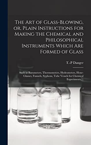 The Art of Glass-blowing, or, Plain Instructions for Making the Chemical and Philosophical Instruments Which Are Formed of Glass: Such as Barometers, ... Tube Vessels for Chemical Experiments, ...
