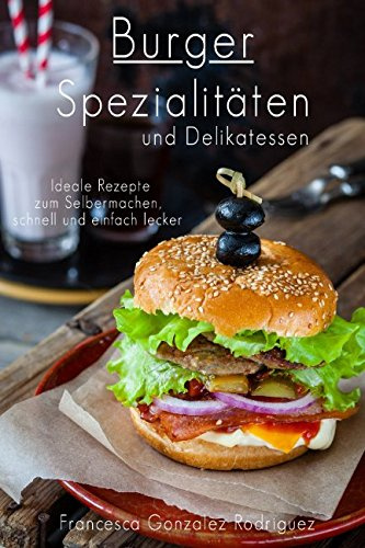 Burger Spezialitäten und Delikatessen - Ideale Rezepte zum Selber machen schnell und einfach lecker