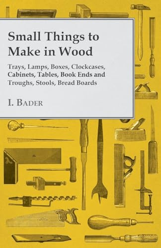 Small Things to Make in Wood Trays, Lamps, Boxes, Clockcases, Cabinets, Tables, Book Ends and Troughs, Stools, Bread Boards Etc