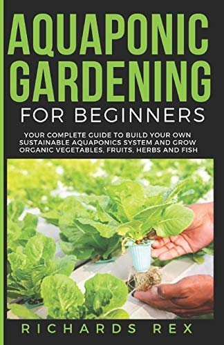 AQUAPONIC GARDENING FOR BEGINNERS: Your Complete Guide to Build Your Own Sustainable Aquaponics System and Grow Organic Vegetables, Fruits, Herbs and Fish