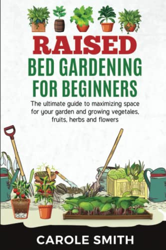 RAISED BED GARDENING FOR BEGINNERS: The Ultimate Guide To Maximizing Space For Your Garden And Growing Vegetales, Fruits, Herbs And Flowers