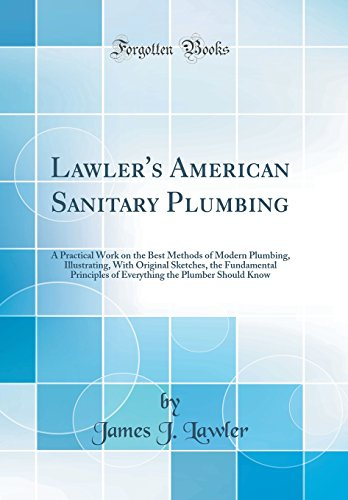 Lawler's American Sanitary Plumbing: A Practical Work on the Best Methods of Modern Plumbing, Illustrating, With Original Sketches, the Fundamental ... the Plumber Should Know (Classic Reprint)