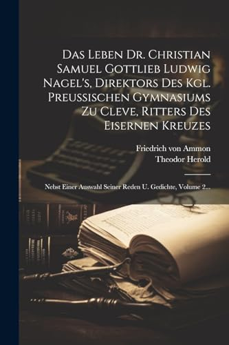 Das Leben Dr. Christian Samuel Gottlieb Ludwig Nagel's, Direktors Des Kgl. Preußischen Gymnasiums Zu Cleve, Ritters Des Eisernen Kreuzes: Nebst Einer Auswahl Seiner Reden U. Gedichte, Volume 2...