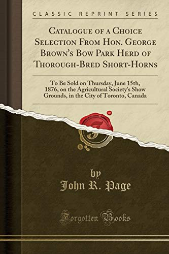 Catalogue of a Choice Selection From Hon. George Brown's Bow Park Herd of Thorough-Bred Short-Horns: To Be Sold on Thursday, June 15th, 1876, on the ... the City of Toronto, Canada (Classic Reprint)