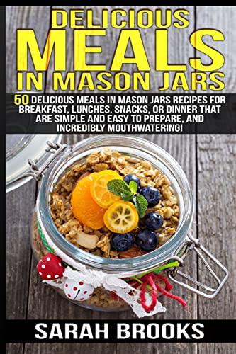 Delicious Meals In Mason Jars - Sarah Brooks: 50 Delicious Meals in Mason Jars Recipes For Breakfast, Lunches, Snacks, Or Dinner That Are Simple And Easy To Prepare, And Incredibly Mouthwatering!