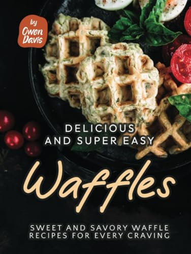 Delicious and Super Easy Waffles: Sweet and Savory Waffle Recipes for Every Craving